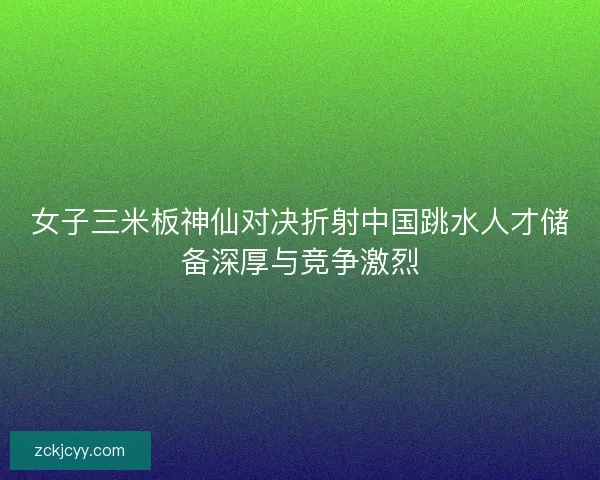 女子三米板神仙对决折射中国跳水人才储备深厚与竞争激烈