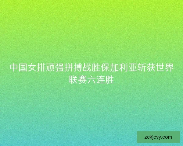 中国女排顽强拼搏战胜保加利亚斩获世界联赛六连胜