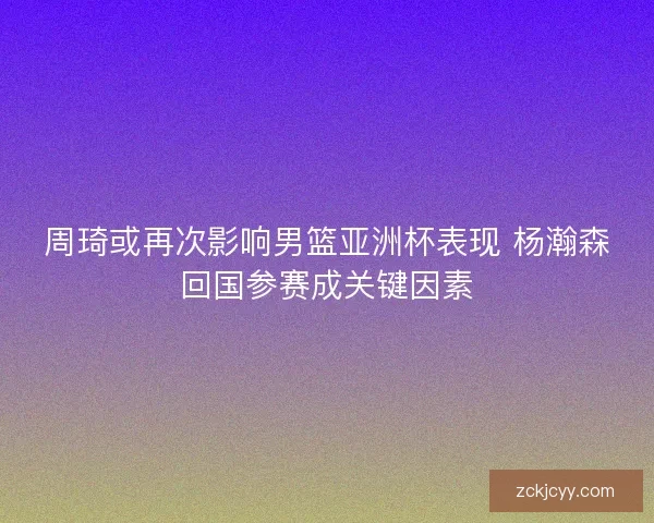 周琦或再次影响男篮亚洲杯表现 杨瀚森回国参赛成关键因素